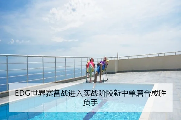 EDG世界赛备战进入实战阶段新中单磨合成胜负手